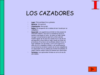 LOS CAZADORES
• Lugar: Pista polideportiva o gimnasio.
• Material: Sin material.
• Organización: Gran grupo.
• Reglas: No escaparse de la cadena sin ser tocado por un
compañero.
• Desarrollo: Los jugadores se dividen en dos grupos de
diferente número. Uno de 5 ó 6 miembros que se la
quedan y persiguen al resto. Se busca un lugar donde
recoger a los prisioneros (portería, árbol, pared).
Cuando alguno de los que se la queda toca a uno de los
perseguidos lo lleva hasta el lugar donde se sitúan los
prisioneros. El primero de los pillados deberá tocar el
lugar señalado con una mano y con la otra agarrar la
mano de otro compañero pillado; y así sucesivamente.
Los prisioneros se salvan cuando uno de sus compañeros
no capturados toca la cadena que forman los pillados. El
juego finaliza cuando todos los alumnos son capturados.
• Variantes: Los capturados forman un corro en vez de
una cadena.
 