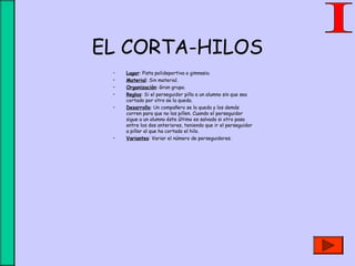 EL CORTA-HILOS
• Lugar: Pista polideportiva o gimnasio.
• Material: Sin material.
• Organización: Gran grupo.
• Reglas: Si el perseguidor pilla a un alumno sin que sea
cortado por otro se la queda.
• Desarrollo: Un compañero se la queda y los demás
corren para que no los pillen. Cuando el perseguidor
sigue a un alumno éste último es salvado si otro pasa
entre los dos anteriores, teniendo que ir el perseguidor
a pillar al que ha cortado el hilo.
• Variantes: Variar el número de perseguidores.
 