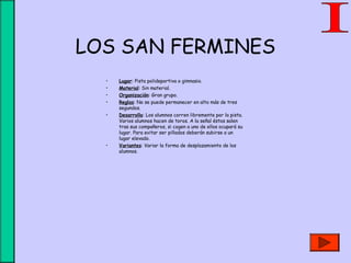 LOS SAN FERMINES
• Lugar: Pista polideportiva o gimnasio.
• Material: Sin material.
• Organización: Gran grupo.
• Reglas: No se puede permanecer en alto más de tres
segundos.
• Desarrollo: Los alumnos corren libremente por la pista.
Varios alumnos hacen de toros. A la señal éstos salen
tras sus compañeros, si cogen a uno de ellos ocupará su
lugar. Para evitar ser pillados deberán subirse a un
lugar elevado.
• Variantes: Variar la forma de desplazamiento de los
alumnos.
 
