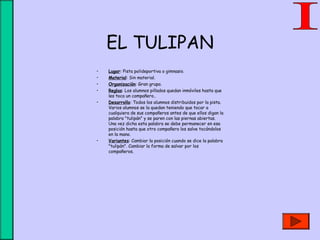 EL TULIPAN
• Lugar: Pista polideportiva o gimnasio.
• Material: Sin material.
• Organización: Gran grupo.
• Reglas: Los alumnos pillados quedan inmóviles hasta que
les toca un compañero..
• Desarrollo: Todos los alumnos distribuidos por la pista.
Varios alumnos se la quedan teniendo que tocar a
cualquiera de sus compañeros antes de que ellos digan la
palabra "tulipán" y se paren con las piernas abiertas.
Una vez dicha esta palabra se debe permanecer en esa
posición hasta que otro compañero los salve tocándolos
en la mano.
• Variantes: Cambiar la posición cuando se dice la palabra
"tulipán". Cambiar la forma de salvar por los
compañeros.
 