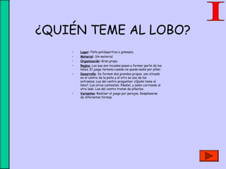 ¿QUIÉN TEME AL LOBO?
• Lugar: Pista polideportiva o gimnasio.
• Material: Sin material.
• Organización: Gran grupo.
• Reglas: Los que son tocados pasan a formar parte de los
lobos. El juego termina cuando no queda nadie por pillar.
• Desarrollo: Se forman dos grandes grupos, uno situado
en el centro de la pista y el otro en uno de los
extremos. Los del centro preguntan: ¿Quién teme al
lobo?. Los otros contestan: !Nadie!, y salen corriendo al
otro lado. Los del centro tratan de pillarlos.
• Variantes: Realizar el juego por parejas. Desplazarse
de diferentes formas.
 