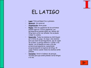 EL LATIGO
• Lugar: Pista polideportiva o gimnasio.
• Material: Sin material.
• Organización: Gran grupo.
• Reglas: Sólo los jugadores de los extremos
pueden agarrar a otros jugadores. Los
perseguidores pueden pasar por debajo del
látigo para evitar ser pillados. No se puede
romper la cadena.
• Desarrollo: Todos los alumnos se distribuyen
por el área de juego. Se elige a dos alumnos
para que sean los perseguidores, que se cogen
de la mano. La pareja deberá ir a pillar a los
demás. Los atrapados se unen a los dos
primeros perseguidores, aumentando
progresivamente la longitud del látigo. El
juego finaliza cuando todos los alumnos estén
pillados.
• Variantes: Variar el número de parejas
iniciales para que estén pillando varios látigos
a la vez.
 