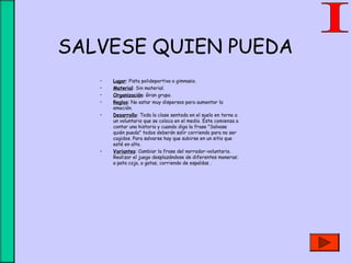 SALVESE QUIEN PUEDA
• Lugar: Pista polideportiva o gimnasio.
• Material: Sin material.
• Organización: Gran grupo.
• Reglas: No estar muy dispersos para aumentar la
emoción.
• Desarrollo: Toda la clase sentada en el suelo en torno a
un voluntario que se coloca en el medio. Éste comienza a
contar una historia y cuando diga la frase "Salvase
quién pueda" todos deberán salir corriendo para no ser
cogidos. Para salvarse hay que subirse en un sitio que
esté en alto.
• Variantes: Cambiar la frase del narrador-voluntario.
Realizar el juego desplazándose de diferentes maneras:
a pata coja, a gatas, corriendo de espaldas .
 