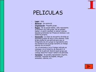 PELICULAS
• Lugar: Aula.
• Material: Sin material.
• Organización: Pequeño grupo.
• Reglas: No se puede hablar. Sólo representa
un miembro de cada grupo. No se pueden
hablar, ni emitir sonidos, ni indicar colores.
Quedan prohibidos los títulos en idiomas o con
nombres propios.
• Desarrollo: La clase se encuentra dividida en
pequeños grupos de seis a ocho alumnos. Cada
grupo piensa en una película para que un
integrante de otro grupo la represente ante
los miembros de su grupo durante un tiempo
máximo de un minuto.
Se irá anotando si en el tiempo indicado se
consigue o no el objetivo de descubrir el
título de la película. Ganará aquel grupo que
consiga descifrar mayor número de películas.
• Variantes: Se pueden representar objetos,
animales, regiones de España, dibujos
animados, cuentos, etc..
 