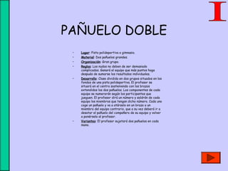 PAÑUELO DOBLE
• Lugar: Pista polideportiva o gimnasio.
• Material: Dos pañuelos grandes.
• Organización: Gran grupo.
• Reglas: Los nudos no deben de ser demasiado
complicados. Ganará el equipo que más puntos haga
después de sumarse los resultados individuales.
• Desarrollo: Clase dividida en dos grupos situados en los
fondos de una pista polideportiva. El profesor se
situará en el centro sosteniendo con los brazos
extendidos los dos pañuelos. Los componentes de cada
equipo se numerarán según los participantes que
jueguen. El profesor dirá un número y saldrán de cada
equipo los miembros que tengan dicho número. Cada uno
coge un pañuelo y va a atárselo en un brazo a un
miembro del equipo contrario, que a su vez deberá ir a
desatar el pañuelo del compañero de su equipo y volver
a ponérselo al profesor.
• Variantes: El profesor sujetará dos pañuelos en cada
mano.
 