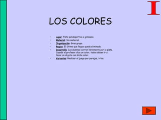LOS COLORES
• Lugar: Pista polideportiva o gimnasio.
• Material: Sin material.
• Organización: Gran grupo.
• Reglas: El último que llegue queda eliminado.
• Desarrollo: Los alumnos corren libremente por la pista.
Cuando el profesor dice un color, todos deben ir a
tocar un objeto con dicho color.
• Variantes: Realizar el juego por parejas, tríos.
 
