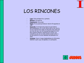 LOS RINCONES
• Lugar: Pista polideportiva o gimnasio.
• Material: Sin material.
• Organización: Gran grupo.
• Reglas: No se puede permanecer más de 10 segundos en
casa.
• Desarrollo: Se forman dos grupos de igual número
aproximadamente. El círculo central servirá de cárcel y
en las 4 esquinas del campo se dibujarán unas zonas que
servirán de casa. Uno de los grupos perseguirá al otro
para intentar pillarlos y meterlos en la cárcel. Los
compañeros que aún no estén pillados pueden salvar a
los que están en la cárcel dándoles una palmada en la
mano.
• Variantes: Hacer el juego desplazándose de diferentes
maneras: a pata coja, de espaldas, en cuadrupedia .
 