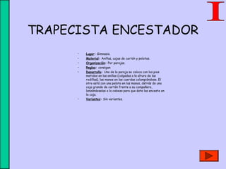 TRAPECISTA ENCESTADOR
• Lugar: Gimnasio.
• Material: Anillas, cajas de cartón y pelotas.
• Organización: Por parejas.
• Reglas: consigan
• Desarrollo: Uno de la pareja se coloca con los pies
metidos en las anillas (colgadas a la altura de las
rodillas), las manos en las cuerdas columpiándose. El
otro está con una pelota en las manos, detrás de una
caja grande de cartón frente a su compañero,
lanzándoselas a la cabeza para que éste las enceste en
la caja.
• Variantes: Sin variantes.
 