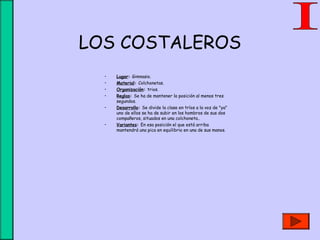 LOS COSTALEROS
• Lugar: Gimnasio.
• Material: Colchonetas.
• Organización: trios.
• Reglas: Se ha de mantener la posición al menos tres
segundos.
• Desarrollo: Se divide la clase en tríos a la voz de "ya"
uno de ellos se ha de subir en los hombros de sus dos
compañeros, situados en una colchoneta..
• Variantes: En esa posición el que está arriba
mantendrá una pica en equilibrio en una de sus manos.
 