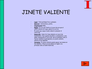 JINETE VALIENTE
• Lugar: Pista polideportiva o gimnasio.
• Material: Colchonetas y plinto.
• Organización:trios.
• Reglas: El trío que finalice el recorrido sin que el
jinete valiente se caiga, ganará la carrera.
• El jinete que caiga al suelo deberá comenzar el
recorrido.
• Desarrollo: Cada trío tiene delante un recorrido
(colchoneta, tres cajones de plinto y colchoneta), a una
señal comenzarán el recorrido, dos arrodillados como si
fueran caballos (cuadrupedia) y un jinete valiente,
subido en sus espaldas.
• Variantes: El jinete valiente puede apoyar sus manos en
los caballos, o llevar en sus manos un regalo a su
princesa como un balón medicinal.
 