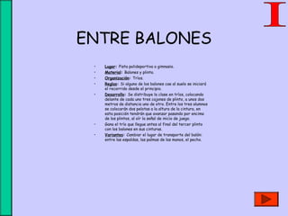 ENTRE BALONES
• Lugar: Pista polideportiva o gimnasio.
• Material: Balones y plinto.
• Organización: Tríos.
• Reglas: Si alguno de los balones cae al suelo se iniciará
el recorrido desde el principio.
• Desarrollo: Se distribuye la clase en tríos, colocando
delante de cada uno tres cajones de plinto, a unos dos
metros de distancia uno de otro. Entre los tres alumnos
se colocarán dos pelotas a la altura de la cintura, en
esta posición tendrán que avanzar pasando por encima
de los plintos, al oír la señal de inicio de juego.
• Gana el trío que llegue antes al final del tercer plinto
con los balones en sus cinturas.
• Variantes: Cambiar el lugar de transporte del balón:
entre las espaldas, las palmas de las manos, el pecho.
 