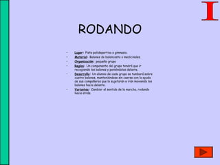 RODANDO
• Lugar: Pista polideportiva o gimnasio.
• Material: Balones de baloncesto o medicinales.
• Organización: pequeño grupo
• Reglas: Un componente del grupo tendrá que ir
recogiendo los balones y poniéndolos delante.
• Desarrollo: Un alumno de cada grupo se tumbará sobre
cuatro balones, manteniéndose sin caerse con la ayuda
de sus compañeros que lo sujetarán e irán moviendo los
balones hacia delante.
• Variantes: Cambiar el sentido de la marcha, rodando
hacia atrás.
 