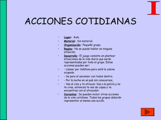 ACCIONES COTIDIANAS
• Lugar: Aula.
• Material: Sin material.
• Organización: Pequeño grupo.
• Reglas: No se puede hablar en ninguna
situación.
• Desarrollo: El juego consiste en plantear
situaciones de la vida diaria que serán
representadas por todo el grupo. Estas
acciones pueden ser:
• - Llamar por teléfono pero está la cabina
ocupada.
• - Se para el ascensor con todos dentro.
• - Por la noche en un pub sin conocernos.
• - Vas al cine y te atracan. Vas a la policía y no
te cree, entonces te vas de copas y te
encuentras con el atracador.
• Variantes: Se pueden incluir otras acciones
de la vida cotidiana. Todos los grupos deberán
representar al menos una acción.
 