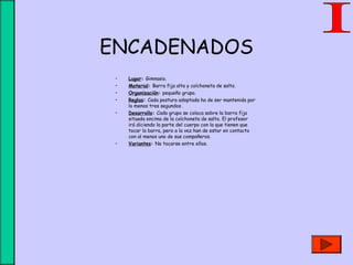 ENCADENADOS
• Lugar: Gimnasio.
• Material: Barra fija alta y colchoneta de salto.
• Organización: pequeño grupo.
• Reglas: Cada postura adoptada ha de ser mantenida por
lo menos tres segundos .
• Desarrollo: Cada grupo se coloca sobre la barra fija
situada encima de la colchoneta de salto. El profesor
irá diciendo la parte del cuerpo con la que tienen que
tocar la barra, pero a la vez han de estar en contacto
con al menos uno de sus compañeros.
• Variantes: No tocarse entre ellos.
 