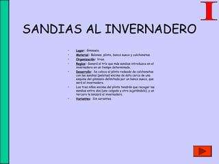 SANDIAS AL INVERNADERO
• Lugar: Gimnasio.
• Material: Balones, plinto, banco sueco y colchonetas.
• Organización: trios.
• Reglas: Ganará el trío que más sandias introduzca en el
invernadero en un tiempo determinado.
• Desarrollo: Se coloca el plinto rodeado de colchonetas
con las sandias (pelotas) encima de ésta cerca de una
esquina del gimnasio delimitada por un banco sueco, que
será el invernadero.
• Los tres niños encima del plinto tendrán que recoger las
sandias entre dos (uno colgado y otro sujetándolo), y un
tercero la lanzará al invernadero.
• Variantes: Sin variantes.
 