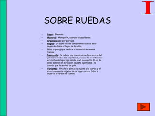 SOBRE RUEDAS
• Lugar: Gimnasio.
• Material: Monopatín, cuerdas y espalderas.
• Organización: por parejas.
• Reglas: Si alguno de los componentes cae al suelo
seguirán desde el lugar de la caída.
• Gana la pareja que realice el recorrido en menos
tiempo.
• Desarrollo: Se coloca una cuerda de un lado a otro del
gimnasio atada a las espalderas, en uno de los extremos
está situada la pareja subida en el monopatín. Al oír la
señal saldrán en dirección opuesta agarrados a la
cuerda que le servirá de guía.
• Variantes: Uno de la pareja va sujeto a la cuerda y el
otro transporta objetos de un lugar a otro. Subir o
bajar la altura de la cuerda.
 