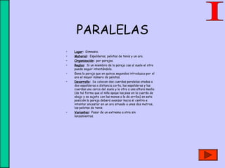 PARALELAS
• Lugar: Gimnasio.
• Material: Espalderas, pelotas de tenis y un aro.
• Organización: por parejas.
• Reglas: Si un miembro de la pareja cae al suelo el otro
puede seguir intentándolo.
• Gana la pareja que en quince segundos introduzca por el
aro el mayor número de pelotas.
• Desarrollo: Se colocan dos cuerdas paralelas atadas a
dos espalderas a distancia corta, las espalderas y las
cuerdas una cerca del suelo y la otra a una altura media
(de tal forma que el niño apoye los pies en la cuerda de
abajo y se sujete con las manos a la de arriba) en esta
posición la pareja deberá avanzar hacia el centro e
intentar encestar en un aro situado a unos dos metros,
las pelotas de tenis.
• Variantes: Pasar de un extremo a otro sin
lanzamientos.
 