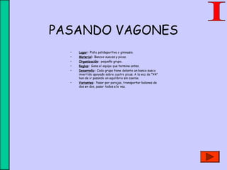 PASANDO VAGONES
• Lugar: Pista polideportiva o gimnasio.
• Material: Bancos suecos y picas.
• Organización: pequeño grupo.
• Reglas: Gana el equipo que termine antes.
• Desarrollo: Cada grupo tiene delante un banco sueco
invertido apoyado sobre cuatro picas. A la voz de "YA"
han de ir pasando en equilibrio sin caerse.
• Variantes: Pasar por parejas, transportar balones de
dos en dos, pasar todos a la vez.
 