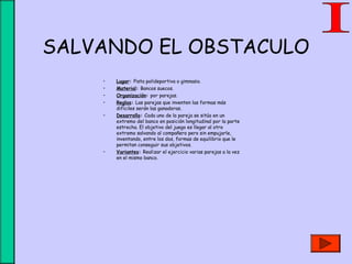 SALVANDO EL OBSTACULO
• Lugar: Pista polideportiva o gimnasio.
• Material: Bancos suecos.
• Organización: por parejas.
• Reglas: Las parejas que inventen las formas más
difíciles serán las ganadoras.
• Desarrollo: Cada uno de la pareja se sitúa en un
extremo del banco en posición longitudinal por la parte
estrecha. El objetivo del juego es llegar al otro
extremo salvando al compañero pero sin empujarle,
inventando, entre los dos, formas de equilibrio que le
permitan conseguir sus objetivos.
• Variantes: Realizar el ejercicio varias parejas a la vez
en el mismo banco.
 