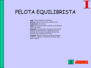PELOTA EQUILIBRISTA
• Lugar: Pista polideportiva o gimnasio.
• Material: Bancos suecos, plinto, pelotas y picas.
• Organización: por parejas.
• Reglas: No se puede sujetar la pelota con las manos ni
bajarse del banco.
• Desarrollo: Un banco sueco se apoya en tres cajones
del plinto en sentido oblicuo, cada pareja ha de ir
subiendo; entre los dos con ayuda de una pica irán
haciendo rodar la pelota hacia arriba.
• Variantes: Realizar el ejercicio de forma individual.
Aumentar o disminuir la inclinación del banco (más o
menos cajones)
 