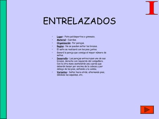 ENTRELAZADOS
• Lugar: Pista polideportiva o gimnasio.
• Material: Cuerdas.
• Organización: Por parejas.
• Reglas: No se pueden soltar los brazos.
• El salto se realizará con los pies juntos.
• Ganará la pareja que consiga el mayor número de
saltos.
• Desarrollo: Las parejas entrecruzan uno de sus
brazos, derecho con izquierdo del compañero.
Con la otra mano sostendrán una cuerda que
deberán lanzar por encima de la cabeza y por
debajo de los pies, saltando a la comba.
• Variantes: Saltar hacia atrás, alternando pies,
dándose las espaldas, etc.
 