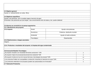 2.3 Objetivo general:
Ayudar al medioambiente con estos filtros
2.4 Objetivos específicos:
Ayudar a los personas que no pueden pagar el servicio de agua
Entrevistar a las personas que que tengan mas conocimientos entro de estas y nos pueda colaborar

2.5 Alcance se convertirá en el parque aguamarina
2.5.1 Beneficiarios del proyecto
2.5.2 Impacto
Social:

Ayudar a las personas

Económico:

Podemos distribuirlo mundial

Ambiental:

Ayudar al medio ambiente

Tecnológico:

Desentendida

2.5.3 Restricciones o riesgos asociados:
ninguno
2.5.4. Productos o resultados del proyecto: la limpieza del agua contaminada
.
2.6 Innovación/Gestión Tecnológica
¿El proyecto resuelve una necesidad del sector productivo? S/N

si

¿El proyecto mejora el proceso/producto/servicio existente? S/N

si

¿El proyecto involucra el uso de nuevas técnicas y tecnologías de proceso? S/N

no

¿Los productos finales son susceptibles a protección industrial y/o derechos de autor? S/N

si

¿Los productos obtenidos en el proyecto pueden ser posicionados en el mercado?

si

2.7 Valoración Productiva

 