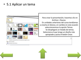 Para crear la presentación, hacemos clic en
Archivo > Nuevo.
En unidades anteriores del curso tendíamos
a crearla en blanco, en cambio en esta ocasión
seleccionaremos la opción Temas.
Se desplegará un listado de temas.
Selecciona el que tenga un diseño más
apropiado y pulsa el botón Crear.
 