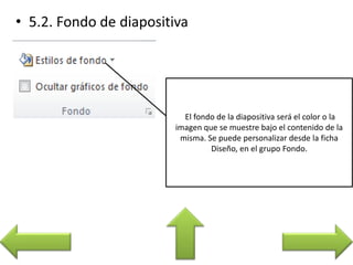 El fondo de la diapositiva será el color o la
imagen que se muestre bajo el contenido de la
misma. Se puede personalizar desde la ficha
Diseño, en el grupo Fondo.
 