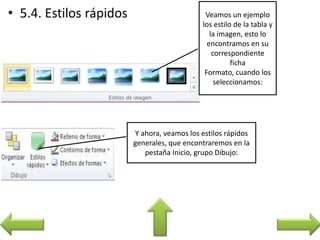 Veamos un ejemplo
los estilo de la tabla y
la imagen, esto lo
encontramos en su
correspondiente
ficha
Formato, cuando los
seleccionamos:
Y ahora, veamos los estilos rápidos
generales, que encontraremos en la
pestaña Inicio, grupo Dibujo:
 