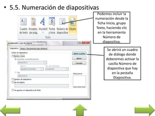 Podemos incluir la
numeración desde la
ficha Inicio, grupo
Texto, haciendo clic
en la herramienta
Número de
diapositiva.
Se abrirá un cuadro
de diálogo donde
deberemos activar la
casilla Número de
diapositiva que hay
en la pestaña
Diapositiva.
 