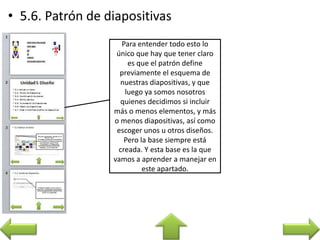 Para entender todo esto lo
único que hay que tener claro
es que el patrón define
previamente el esquema de
nuestras diapositivas, y que
luego ya somos nosotros
quienes decidimos si incluir
más o menos elementos, y más
o menos diapositivas, así como
escoger unos u otros diseños.
Pero la base siempre está
creada. Y esta base es la que
vamos a aprender a manejar en
este apartado.
 