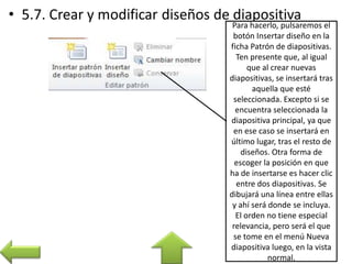 Para hacerlo, pulsaremos el
botón Insertar diseño en la
ficha Patrón de diapositivas.
Ten presente que, al igual
que al crear nuevas
diapositivas, se insertará tras
aquella que esté
seleccionada. Excepto si se
encuentra seleccionada la
diapositiva principal, ya que
en ese caso se insertará en
último lugar, tras el resto de
diseños. Otra forma de
escoger la posición en que
ha de insertarse es hacer clic
entre dos diapositivas. Se
dibujará una línea entre ellas
y ahí será donde se incluya.
El orden no tiene especial
relevancia, pero será el que
se tome en el menú Nueva
diapositiva luego, en la vista
normal.
 