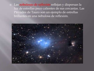  Las nebulosas de reflexión reflejan y dispersan la 
luz de estrellas poco calientes de sus cercanías. Las 
Pléyades de Tauro son un ejemplo de estrellas 
brillantes en una nebulosa de reflexión. 
 