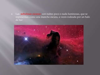  Las nebulosas oscuras son nubes poco o nada luminosas, que se 
representan como una mancha oscura, a veces rodeada por un halo 
de luz 
 