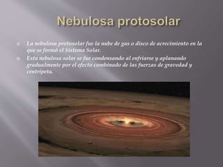  La nebulosa protosolar fue la nube de gas o disco de acrecimiento en la 
que se formó el Sistema Solar. 
 Esta nebulosa solar se fue condensando al enfriarse y aplanando 
gradualmente por el efecto combinado de las fuerzas de gravedad y 
centrípeta. 
