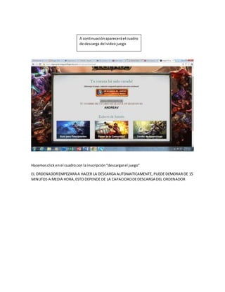 A continuación aparecerá el cuadro
de descarga del video juego
Hacemos click en el cuadro con la inscripción “descargar el juego”
EL ORDENADOR EMPEZARA A HACER LA DESCARGA AUTOMATICAMENTE, PUEDE DEMORAR DE 15
MINUTOS A MEDIA HORA, ESTO DEPENDE DE LA CAPACIDAD DE DESCARGA DEL ORDENADOR