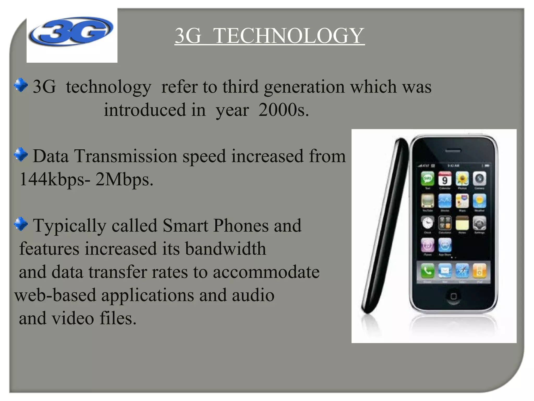 3G TECHNOLOGY
3G technology refer to third generation which was
introduced in year 2000s.
Data Transmission speed increased from
144kbps- 2Mbps.
Typically called Smart Phones and
features increased its bandwidth
and data transfer rates to accommodate
web-based applications and audio
and video files.
 