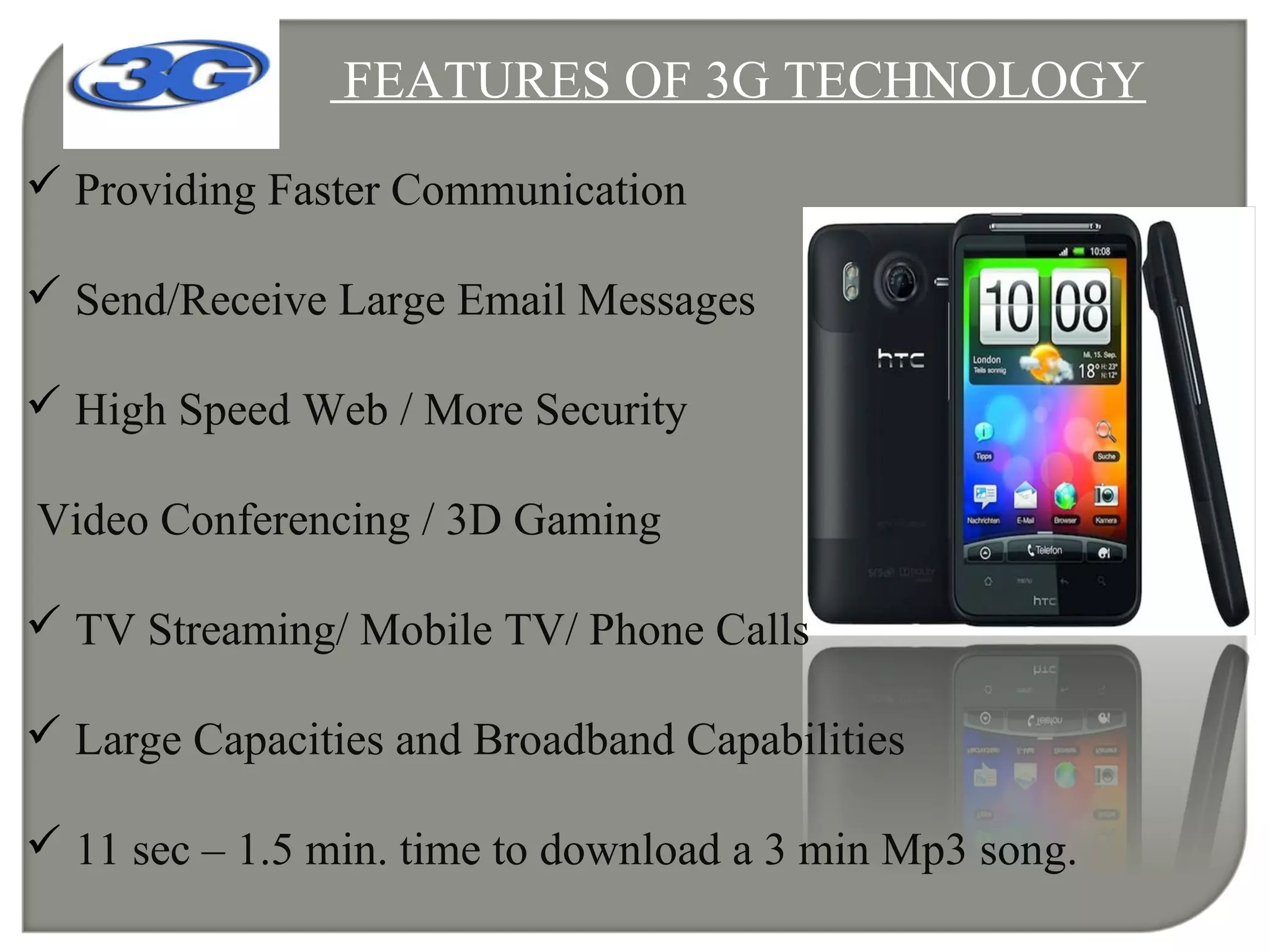 FEATURES OF 3G TECHNOLOGY
 Providing Faster Communication
 Send/Receive Large Email Messages
 High Speed Web / More Security
Video Conferencing / 3D Gaming
 TV Streaming/ Mobile TV/ Phone Calls
 Large Capacities and Broadband Capabilities
 11 sec – 1.5 min. time to download a 3 min Mp3 song.
 