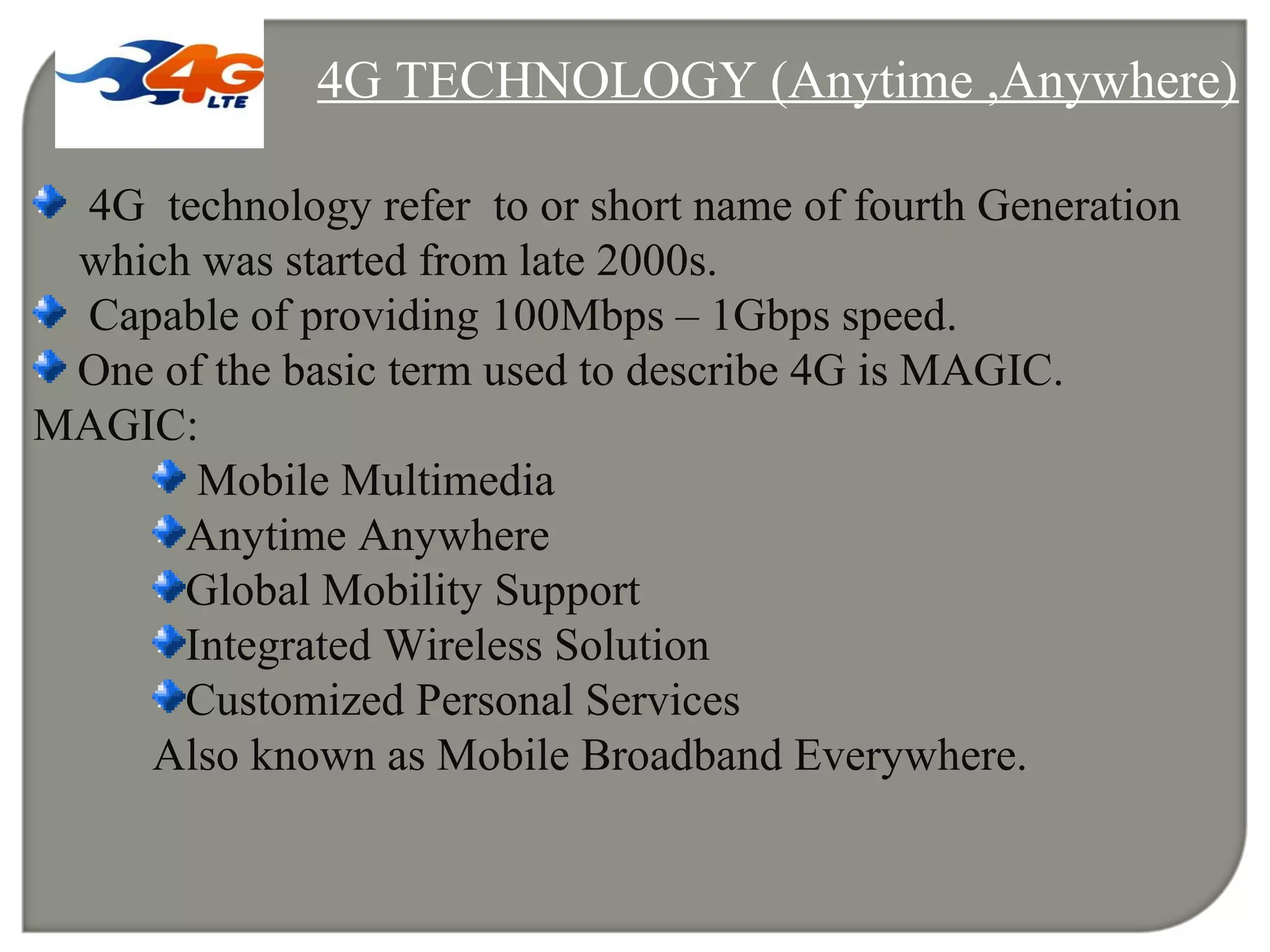 4G TECHNOLOGY (Anytime ,Anywhere)
4G technology refer to or short name of fourth Generation
which was started from late 2000s.
Capable of providing 100Mbps – 1Gbps speed.
One of the basic term used to describe 4G is MAGIC.
MAGIC:
Mobile Multimedia
Anytime Anywhere
Global Mobility Support
Integrated Wireless Solution
Customized Personal Services
Also known as Mobile Broadband Everywhere.
 