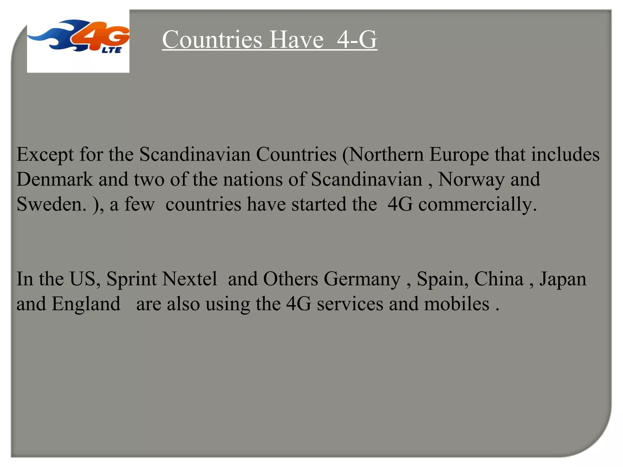 Countries Have 4-G
Except for the Scandinavian Countries (Northern Europe that includes
Denmark and two of the nations of Scandinavian , Norway and
Sweden. ), a few countries have started the 4G commercially.
In the US, Sprint Nextel and Others Germany , Spain, China , Japan
and England are also using the 4G services and mobiles .
 