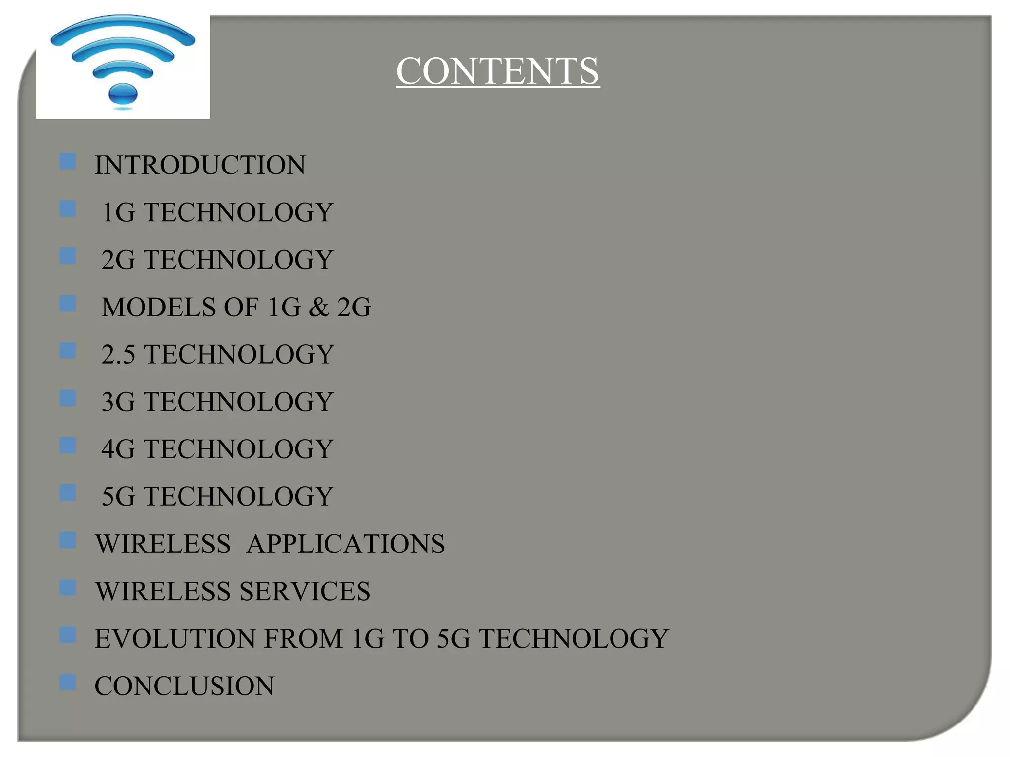 CONTENTS
 INTRODUCTION
 1G TECHNOLOGY
 2G TECHNOLOGY
 MODELS OF 1G & 2G
 2.5 TECHNOLOGY
 3G TECHNOLOGY
 4G TECHNOLOGY
 5G TECHNOLOGY
 WIRELESS APPLICATIONS
 WIRELESS SERVICES
 EVOLUTION FROM 1G TO 5G TECHNOLOGY
 CONCLUSION
 