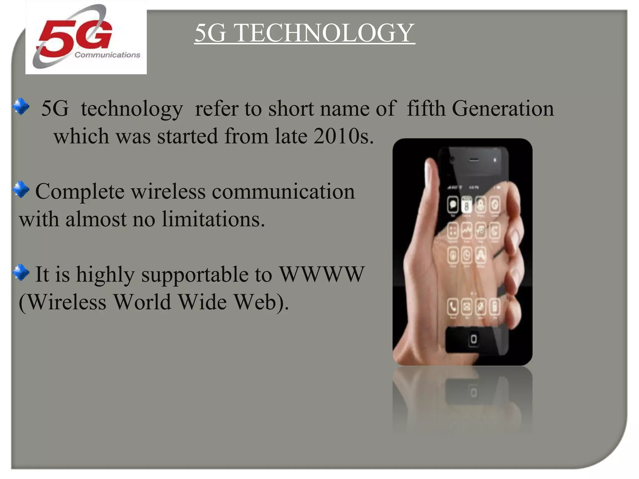 5G TECHNOLOGY
5G technology refer to short name of fifth Generation
which was started from late 2010s.
Complete wireless communication
with almost no limitations.
It is highly supportable to WWWW
(Wireless World Wide Web).
 