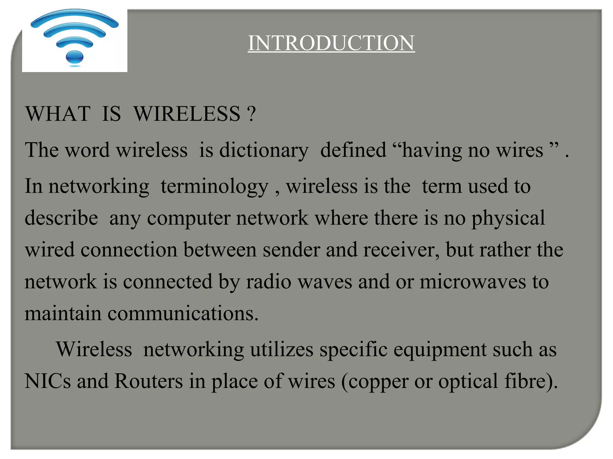 INTRODUCTION
WHAT IS WIRELESS ?
The word wireless is dictionary defined “having no wires ” .
In networking terminology , wireless is the term used to
describe any computer network where there is no physical
wired connection between sender and receiver, but rather the
network is connected by radio waves and or microwaves to
maintain communications.
Wireless networking utilizes specific equipment such as
NICs and Routers in place of wires (copper or optical fibre).
 