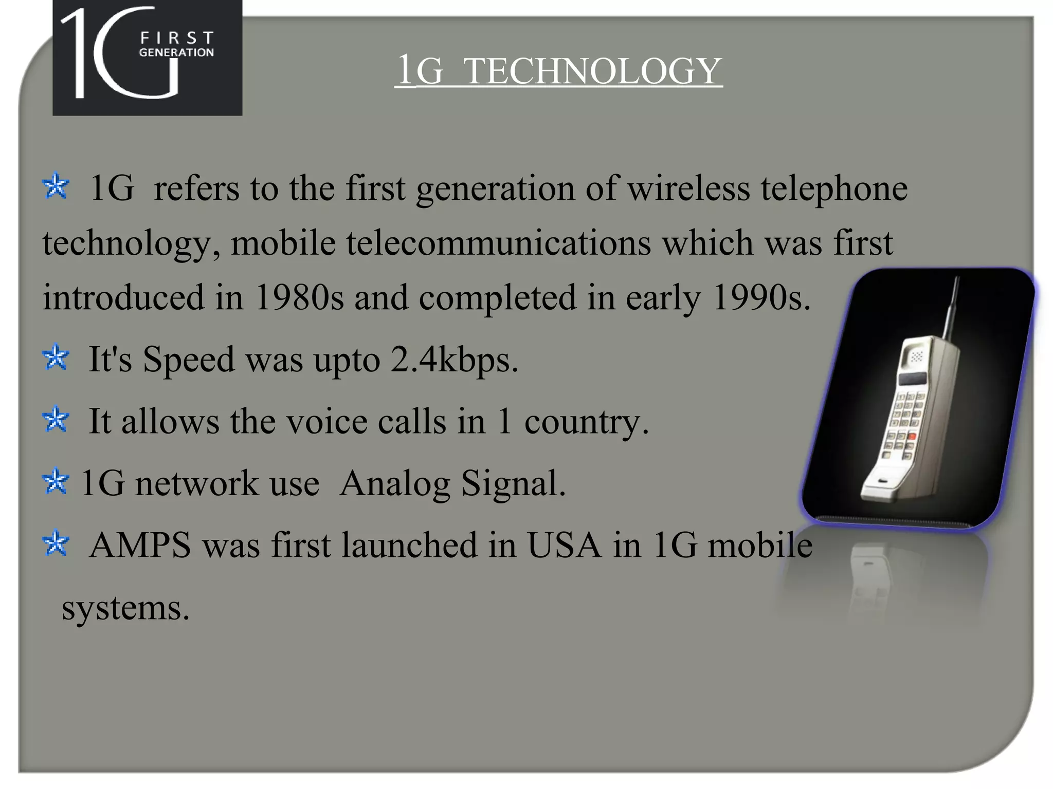 1G TECHNOLOGY
1G refers to the first generation of wireless telephone
technology, mobile telecommunications which was first
introduced in 1980s and completed in early 1990s.
It's Speed was upto 2.4kbps.
It allows the voice calls in 1 country.
1G network use Analog Signal.
AMPS was first launched in USA in 1G mobile
systems.
 