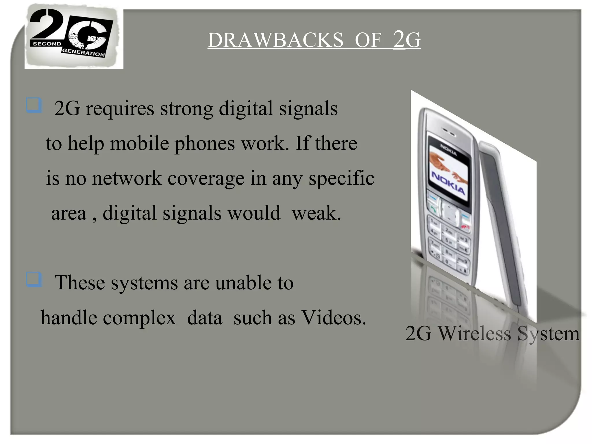 DRAWBACKS OF 2G
 2G requires strong digital signals
to help mobile phones work. If there
is no network coverage in any specific
area , digital signals would weak.
 These systems are unable to
handle complex data such as Videos.
2G Wireless System
 