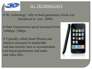 3G TECHNOLOGY
3G technology refer to third generation which was
introduced in year 2000s.
Data Transmission speed increased from
144kbps- 2Mbps.
Typically called Smart Phones and
features increased its bandwidth
and data transfer rates to accommodate
web-based applications and audio
and video files.
 
