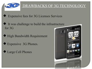 DRAWBACKS OF 3G TECHNOLOGY
 Expensive fees for 3G Licenses Services
 It was challenge to build the infrastructure
for 3G
 High Bandwidth Requirement
 Expensive 3G Phones.
 Large Cell Phones
 