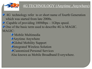4G TECHNOLOGY (Anytime ,Anywhere)
4G technology refer to or short name of fourth Generation
which was started from late 2000s.
Capable of providing 100Mbps – 1Gbps speed.
One of the basic term used to describe 4G is MAGIC.
MAGIC:
Mobile Multimedia
Anytime Anywhere
Global Mobility Support
Integrated Wireless Solution
Customized Personal Services
Also known as Mobile Broadband Everywhere.
 