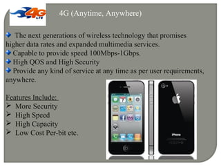 4G (Anytime, Anywhere)
The next generations of wireless technology that promises
higher data rates and expanded multimedia services.
Capable to provide speed 100Mbps-1Gbps.
High QOS and High Security
Provide any kind of service at any time as per user requirements,
anywhere.
Features Include:
 More Security
 High Speed
 High Capacity
 Low Cost Per-bit etc.
 