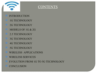 CONTENTS
 INTRODUCTION
 1G TECHNOLOGY
 2G TECHNOLOGY
 MODELS OF 1G & 2G
 2.5 TECHNOLOGY
 3G TECHNOLOGY
 4G TECHNOLOGY
 5G TECHNOLOGY
 WIRELESS APPLICATIONS
 WIRELESS SERVICES
 EVOLUTION FROM 1G TO 5G TECHNOLOGY
 CONCLUSION
 